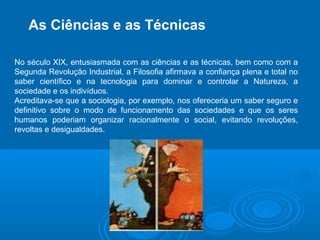 As Ciências e as Técnicas 
No século XIX, entusiasmada com as ciências e as técnicas, bem como com a 
Segunda Revolução Industrial, a Filosofia afirmava a confiança plena e total no 
saber científico e na tecnologia para dominar e controlar a Natureza, a 
sociedade e os indivíduos. 
Acreditava-se que a sociologia, por exemplo, nos ofereceria um saber seguro e 
definitivo sobre o modo de funcionamento das sociedades e que os seres 
humanos poderiam organizar racionalmente o social, evitando revoluções, 
revoltas e desigualdades. 
 