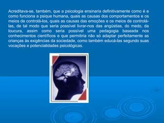 Acreditava-se, também, que a psicologia ensinaria definitivamente como é e 
como funciona a psique humana, quais as causas dos comportamentos e os 
meios de controlá-los, quais as causas das emoções e os meios de controlá-las, 
de tal modo que seria possível livrar-nos das angústias, do medo, da 
loucura, assim como seria possível uma pedagogia baseada nos 
conhecimentos científicos e que permitiria não só adaptar perfeitamente as 
crianças às exigências da sociedade, como também educá-las segundo suas 
vocações e potencialidades psicológicas. 
 