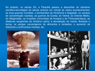 No entanto, no século XX, a Filosofia passou a desconfiar do otimismo 
científico-tecnológico do século anterior em virtude de vários acontecimentos: 
as duas guerras mundiais, o bombardeio de Hiroshima e Nagasaki, os campos 
de concentração nazistas, as guerras da Coréia, do Vietnã, do Oriente Médio, 
do Afeganistão, as invasões comunistas da Hungria e da Tchecoslováquia, as 
ditaduras sangrentas da América Latina, a devastação de mares, florestas e 
terras, os perigos cancerígenos de alimentos e remédios, o aumento de 
distúrbios e sofrimentos mentais, etc. 
 