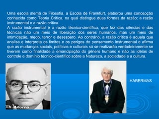 Uma escola alemã de Filosofia, a Escola de Frankfurt, elaborou uma concepção 
conhecida como Teoria Crítica, na qual distingue duas formas da razão: a razão 
instrumental e a razão crítica. 
A razão instrumental é a razão técnico-científica, que faz das ciências e das 
técnicas não um meio de liberação dos seres humanos, mas um meio de 
intimidação, medo, terror e desespero. Ao contrário, a razão crítica é aquela que 
analisa e interpreta os limites e os perigos do pensamento instrumental e afirma 
que as mudanças sociais, políticas e culturais só se realizarão verdadeiramente se 
tiverem como finalidade a emancipação do gênero humano e não as idéias de 
controle e domínio técnico-científico sobre a Natureza, a sociedade e a cultura. 
HABERMAS 
 