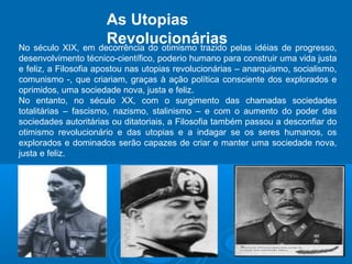 As Utopias 
Revolucionárias 
No século XIX, em decorrência do otimismo trazido pelas idéias de progresso, 
desenvolvimento técnico-científico, poderio humano para construir uma vida justa 
e feliz, a Filosofia apostou nas utopias revolucionárias – anarquismo, socialismo, 
comunismo -, que criariam, graças à ação política consciente dos explorados e 
oprimidos, uma sociedade nova, justa e feliz. 
No entanto, no século XX, com o surgimento das chamadas sociedades 
totalitárias – fascismo, nazismo, stalinismo – e com o aumento do poder das 
sociedades autoritárias ou ditatoriais, a Filosofia também passou a desconfiar do 
otimismo revolucionário e das utopias e a indagar se os seres humanos, os 
explorados e dominados serão capazes de criar e manter uma sociedade nova, 
justa e feliz. 
 