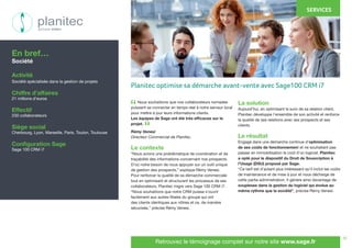 10
Nous souhaitions que nos collaborateurs nomades
puissent se connecter en temps réel à notre serveur local
pour mettre à jour leurs informations clients.
Les équipes de Sage ont été très efficaces sur le
projet.
Rémy Venesi
Directeur Commercial de Planitec.
Le contexte
“Nous avions une problématique de coordination et de
traçabilité des informations concernant nos prospects.
D’où notre besoin de nous appuyer sur un outil unique
de gestion des prospects,” explique Rémy Venesi.
Pour renforcer la qualité de sa démarche commerciale
tout en optimisant et structurant les processus de ses
collaborateurs, Planitec migre vers Sage 100 CRM i7.
“Nous souhaitions que notre CRM puisse s’ouvrir
facilement aux autres filiales du groupe qui ont
des clients identiques aux nôtres et ce, de manière
sécurisée,” précise Rémy Venesi.
La solution
Aujourd’hui, en optimisant le suivi de sa relation client,
Planitec développe l’ensemble de son activité et renforce
la qualité de ses relations avec ses prospects et ses
clients.
Le résultat
Engagé dans une démarche continue d’optimisation
de ses coûts de fonctionnement et ne souhaitant pas
passer en immobilisation le coût d’un logiciel, Planitec
a opté pour le dispositif du Droit de Souscription à
l’Usage (DSU) proposé par Sage.
“Ce tarif est d’autant plus intéressant qu’il inclut les coûts
de maintenance et de mise à jour et nous décharge de
cette partie administration. Il génère ainsi davantage de
souplesse dans la gestion du logiciel qui évolue au
même rythme que la société”, précise Rémy Venesi.
En bref…
Société
Activité
Société spécialisée dans la gestion de projets
Chiffre d’affaires
21 millions d’euros
Effectif
230 collaborateurs
Siège social
Cherbourg, Lyon, Marseille, Paris, Toulon, Toulouse
Configuration Sage
Sage 100 CRM i7
SERVICES
Retrouvez le témoignage complet sur notre site www.sage.fr
“
“
Planitec optimise sa démarche avant-vente avec Sage100 CRM i7
 