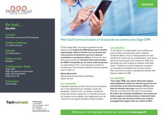 11
	 Avec Sage CRM, nous avions la garantie de nous
appuyer sur un logiciel de CRM éprouvé par le marché,
ergonomique, fiable et évolutif, tout en sachant que
nous pouvions le paramétrer pour qu’il réponde
exactement à nos besoins métiers. D’autre part, nous
étions ainsi assurés de l’interface entre notre solution
de CRM et l’ensemble de nos autres outils de gestion,
du même éditeur. Enfin, nous entendions continuer à
travailler avec Technomade et bénéficier de leur expertise
dans le CRM.
Olivier Moracchini
Responsable Commerciale et Marketing,
Gérant de VCA
Le contexte
Partenaire historique de SFR, Plein Sud Communication
est un des distributeurs de l’opérateur auprès des
entreprises. Créée en 2001, la société a rapidement
évolué pour devenir aujourd’hui un revendeur de poids
sur le secteur de la mobilité, de la téléphonie fixe et de
l’Internet sur les régions Aquitaine et Midi-Pyrénées.
La solution
“À nos débuts, un simple tableur nous suffisait pour
suivre et faire vivre notre base clients, explique
Christophe Barrau. Face au développement de notre
activité et du nombre de nos collaborateurs, nous avions
besoin de nous équiper d’une solution de CRM nous
permettant de mieux mesurer et maîtriser notre base
clients”. Equipée de solutions Sage pour sa gestion
commerciale et comptable ainsi que pour sa paie,
Plein Sud Communication a naturellement étudié l’offre
Sage en matière de CRM.
Le résultat
“Avec Sage CRM, nous allons désormais intégrer
automatiquement toutes les données terrains de nos
commerciaux et de notre fournisseur SFR sur une
base de données sécurisée, ajoute Arnold Guibbal,
Directeur commercial de Plein Sud Communication.
En évitant des ressaisies fastidieuses nous allons par
ailleurs gagner un temps précieux notamment dans
la mise à jour des données relatives aux contrats
d’engagements signés entre nos clients et SFR”.
En bref…
Société
Activité
Partenaire commercial SFR Entreprise
Chiffre d’affaires
3,4 millions d’euros
Effectif
43 collaborateurs
Siège social
Bordeaux
Configuration Sage
Sage CRM
Sage 100 Gestion Commerciale
Sage 100 Comptabilité
Sage Paie & RH
Partenaire
Technomade
Technomade
1 quai Wilson
Porte de Bègles - Bât.A
33130 Bègles
Tél. : 05 56 02 71 47
www.technomade.com
Retrouvez le témoignage complet sur notre site www.sage.fr
“
“
Plein Sud Communication à l’écoute de ses clients avec Sage CRM
SERVICES
 