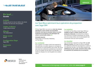 12
	 Avec Sage CRM, nous avons pu créer des champs
spécifiques à notre activité nous permettant
d’enrichir notre base de données clients, de suivre
facilement nos prospects et de développer des
actions commerciales ciblées.
Christelle Guiochet
Responsable Commerciale et Marketing,
Les Taxis Bleus.
Le contexte
Pour la gestion et la relation clients des entreprises et
des particuliers, la société s’appuie sur une équipe de
commerciaux et d’administrateurs des ventes. Afin de les
aider dans leurs démarches quotidiennes et d’améliorer
le suivi et la gestion de ses clients, Les Taxis Bleus ont
décidé de s’équiper d’un outil de gestion de la relation
clients.
La solution
La société Les Taxis Bleus choisit Sage CRM pour
simplifier et gérer la relation clients avec ses
prospects et abonnés. Une démarche qui répond
à la volonté de la société de développer son activité
vers de nouveaux clients, tout en accompagnant ses
commerciaux dans leur travail quotidien.
Le résultat
Les commerciaux s’appuient sur Sage CRM, un outil
efficace et précis, pour saisir et suivre au quotidien
leurs différentes démarches de prospection. A partir de
ces différentes données, Les Taxis Bleus réalisent des
statistiques qui, par la suite, serviront à mieux cibler
les opérations de marketing vers les prospects.
En bref…
Société
Activité
Société assurant la mise en relation des clients
chauffeurs de taxis avec des passagers
Chiffre d’affaires
14,850 millions d’euros
Effectif
140 collaborateurs
Siège social
Sevran
Configuration Sage
Sage CRM
Partenaire
Desico
Desico
13 rue de Paradis
75010 Paris
Tél. : 01 82 83 72 30
www.desico.fr
Retrouvez le témoignage complet sur notre site www.sage.fr
“
“
Les Taxis Bleus optimisent leurs opérations de prospection
avec Sage CRM
SERVICES
 