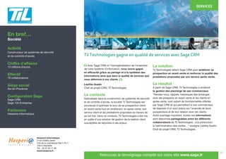 13
	 Avec Sage CRM et l’homogénéisation de l’ensemble
de notre système d’information, nous avons gagné
en efficacité grâce au partage et à la synthèse des
informations ainsi que dans la qualité de services que
nous délivrons à nos clients.
Laetitia Guelin
Chef de projet CRM, Til Technologies
Le contexte
Spécialisée dans la construction de systèmes de sécurité
et de contrôle d’accès, la société Til Technologies est
soucieuse d’optimiser le suivi de sa prospection client
en avant-vente tout en améliorant, en après-vente, son
service client et les prestations proposées au travers de
sa hot line. Dans ce contexte, Til Technologies s’est mis
en quête d’une solution de gestion de la relation client
susceptible de répondre à ces enjeux.
La solution
Til Technologies retient Sage CRM pour améliorer sa
prospection en avant-vente et renforcer la qualité des
prestations proposées par son service après-vente.
Le résultat
A partir de Sage CRM, Til Technologies a amélioré
la gestion des plannings de ses commerciaux.
“Rendez-vous, rappels, historiques des échanges
avec les prospects en avant-vente et les clients en
après-vente, sont autant de fonctionnalités offertes
par Sage CRM et qui permettent à nos commerciaux
de disposer d’un suivi précis sur l’avancée de leurs
prospections et de leur relation avec les clients.
Autre avantage important, toutes ces informations
sont désormais partageables entre les différents
collaborateurs de Til Technologies : à la production,
à l’administration des ventes…” souligne Laetitia Guelin,
Chef de projet CRM, Til Technologies.
En bref…
Société
Activité
Constructeur de systèmes de sécurité
et de contrôle d’accès
Chiffre d’affaires
13 millions d’euros
Effectif
70 collaborateurs
Siège social
Aix-en-Provence
Configuration Sage
Sage CRM
Sage 100 Entreprise
Partenaire
Hesperia Informatique
SERVICES
Hesperia Informatique
2 rue Odette Jasse
Cité de la cosmétique Bat C R+1
13015 Marseille
Tél. : 04 91 63 71 90
www.hesperia.fr
Retrouvez le témoignage complet sur notre site www.sage.fr
“
“
Til Technologies gagne en qualité de services avec Sage CRM
 