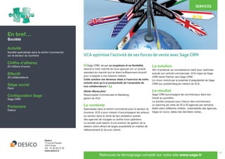 14
	 Sage CRM, de par sa souplesse et sa flexibilité,
répond à notre volonté de nous appuyer sur un produit
standard du marché tout en étant suffisamment évolutif
pour s’adapter à nos besoins métiers.
Cette solution est devenue vitale à l’exercice de notre
activité ainsi qu’à la productivité de l’ensemble de
nos collaborateurs !
Olivier Moracchini
Responsable Commerciale et Marketing,
gérant de VCA
Le contexte
Spécialisée dans le renfort commercial pour le secteur du
tourisme, VCA a pour mission d’accompagner les acteurs
du secteur dans la vente de leur prestation auprès
des agences de voyages ou autres tours opérators.
La société avait besoin d’une solution de gestion de la
relation client offrant de larges possibilités en matière de
référencement et de suivi clients.
La solution
Afin d’améliorer sa connaissance client pour optimiser
ensuite son activité commerciale, VCA migre de Sage
CRM Vente Partner vers Sage CRM.
Un choix motivé par le potentiel d’adaptabilité de Sage
CRM aux problématiques métiers de VCA.
Le résultat
Sage CRM accompagne les commerciaux dans leur
travail au quotidien.
La solution propose pour chacun des commerciaux
un planning de visite de 30 à 40 agences par semaine,
établi selon différents critères : potentialités des agences,
litiges en cours, dates des dernières visites…
En bref…
Société
Activité
Société spécialisée dans le renfort commercial
sur le secteur du tourisme
Chiffre d’affaires
20 millions d’euros
Effectif
30 collaborateurs
Siège social
Paris
Configuration Sage
Sage CRM
Partenaire
Desico
Desico
13 rue de Paradis
75010 Paris
Tél. : 01 82 83 72 30
www.desico.fr
Retrouvez le témoignage complet sur notre site www.sage.fr
“
“
VCA optimise l’activité de ses forces de vente avec Sage CRM
SERVICES
 