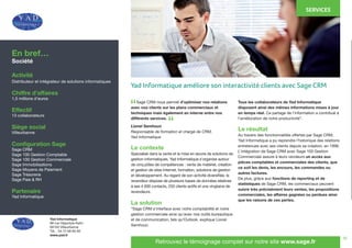 16
	 Sage CRM nous permet d’optimiser nos relations
avec nos clients sur les plans commerciaux et
techniques mais également en interne entre nos
différents services.
Lionel Semhoun
Responsable de formation et chargé de CRM,
Yad Informatique
Le contexte
Spécialisé dans la vente et la mise en œuvre de solutions de
gestion informatiques, Yad Informatique s’organise autour
de cinq pôles de compétences : vente de matériel, création
et gestion de sites Internet, formation, solutions de gestion
et développement. Au regard de son activité diversifiée, le
revendeur dispose de plusieurs bases de données relatives
à ses 4 000 contacts, 250 clients actifs et une vingtaine de
revendeurs.
La solution
“Sage CRM s’interface avec notre comptabilité et notre
gestion commerciale ainsi qu’avec nos outils bureautique
et de communication, tels qu’Outlook, explique Lionel
Semhoun.
Tous les collaborateurs de Yad Informatique
disposent ainsi des mêmes informations mises à jour
en temps réel. Ce partage de l’information a contribué à
l’amélioration de notre productivité”.
Le résultat
Au travers des fonctionnalités offertes par Sage CRM,
Yad Informatique a pu reprendre l’historique des relations
entretenues avec ses clients depuis sa création, en 1998.
L’intégration de Sage CRM avec Sage 100 Gestion
Commerciale assure à leurs vendeurs un accès aux
pièces comptables et commerciales des clients, que
ce soit les devis, les encours, les commandes ou
autres factures.
De plus, grâce aux fonctions de reporting et de
statistiques de Sage CRM, les commerciaux peuvent
suivre très précisément leurs ventes, les propositions
commerciales, les affaires gagnées ou perdues ainsi
que les raisons de ces pertes.
En bref…
Société
Activité
Distributeur et intégrateur de solutions informatiques
Chiffre d’affaires
1,5 millions d’euros
Effectif
13 collaborateurs
Siège social
Villeurbanne
Configuration Sage
Sage CRM
Sage 100 Gestion Comptable
Sage 100 Gestion Commerciale
Sage Immobilisations
Sage Moyens de Paiement
Sage Trésorerie
Sage Paie & RH
Partenaire
Yad Informatique
Retrouvez le témoignage complet sur notre site www.sage.fr
“
“
Yad Informatique améliore son interactivité clients avec Sage CRM
SERVICES
Yad Informatique
88 rue Hippolyte Kahn
69100 Villeurbanne
Tél. : 04 72 68 60 90
www.yad.fr
 