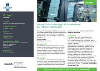 17
	 Le gain de temps est considérable, aussi bien pour
les commerciaux que pour les collaborateurs (secrétariat,
comptabilité, direction…). Il suffit de poser la question
aux commerciaux, ils ne pourraient plus se passer de
Sage CRM !
Nicolas Richard
Gérant de Columbia France
Le contexte
Columbia France fabrique et commercialise des rubans
transfert thermique. Traditionnellement, les commerciaux
de la société travaillaient sur fiche papier et utilisaient un
développement sous Access pour le suivi commercial.
Fort de ce constat, Columbia France a pris la décision de
développer sa performance commerciale par l’acquisition
d’un outil de CRM.
La solution
La Gestion de la Relation Client permet de gagner en
productivité, et pour être efficace le CRM doit s’adapter
au contexte de chaque entreprise. C’est pourquoi, Sage
CRM a été choisi et a été fortement personnalisé chez
Columbia France, pour répondre aux spécificités
métiers de l’entreprise.
Le résultat
L’interface de Sage CRM avec le back office de
l’entreprise a permis de simplifier son intégration.
Etant équipée d’une suite Sage (comptabilité, gestion
commerciale, paie, etc.), le déploiement du logiciel et son
utilisation furent aisés.
“Cette nouvelle organisation permet aujourd’hui la
centralisation et le partage des données entre les
différents services de Columbia France, soutient
Nicolas Richard, gérant de Columbia France. De
plus, Sage CRM s’interface avec les autres outils de
bureautique et de communication de l’entreprise,
facilitant l’adaptation des utilisateurs au produit.”
Sage CRM répond également aux besoins d’accessibilité
des commerciaux à leurs données clients-prospects.
Accessible depuis n’importe quelle plateforme
(Smartphone, tablette, portable, etc.), Sage CRM et son
concept de mobilité favorisent l’utilisation du produit par
les populations nomades. La Gestion de Relation Client
se fait en temps réel.
En bref…
Société
Activité
Fabricant de rubans transfert thermique
Chiffre d’affaires
3 millions d’euros
Effectif
16 collaborateurs
Siège social
Vildé Guingalan
Configuration Sage
Sage 100 Gestion Commerciale Edition Pilotée
Sage 100 Comptabilité
Sage Paie & RH
Sage CRM
Partenaire
Grafe Informatiques
INDUSTRIE
Grafe Informatiques
31 rue de l’Atlantique
44115 Basse-Goulaine
Tél. : 02 51 13 73 73
www.grafe-informatiques.fr
Retrouvez le témoignage complet sur notre site www.sage.fr
“
“
Columbia France retient Sage CRM pour développer
sa performance commerciale
 