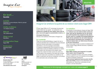 18
	 Avec Sage CRM et le CTI, davantage de personnes
traitent désormais ces appels : non seulement nous
améliorons la qualité de notre relation client mais en
plus, nous avons gagné en productivité en interne.
Christophe Charbonnier
Directeur des Systèmes d’Information d’Imagine Car
Le contexte
Filiale de la société MPSA/Massa, Imagine Car est un
grossiste spécialisé dans la distribution de pneumatiques
auprès de centres automobiles, de revendeurs
spécialisés ou encore de garages automobiles.
La dispersion géographique de leur activité et de leurs
collaborateurs pose de véritables problèmes en matière
de circulation des informations et de relation client.
Imagine Car a besoin de doter sa force de vente d’un
outil de gestion des prospects et de saisie des comptes
rendus de visites ainsi qu’améliorer sa visibilité sur les
litiges en particulier ceux liés aux transports, à la livraison
et à la facturation des commandes clients.
La solution
Le grossiste en pneumatiques s’équipe de Sage CRM
pour renforcer son suivi client et doter sa force de
vente, ainsi que les opérateurs de son call center,
d’un outil de gestion des prospects et des clients.
De plus, grâce au couplage informatique/téléphonie
(CTI), tous les opérateurs du call center disposent
des informations nécessaires pour renseigner les
clients en temps réels, sur l’état de leurs livraisons
ou de leurs facturations.
Pour chaque appel entrant, la solution de téléphonie IP
(VOIP) couplé à Sage CRM fait remonter à l’opérateur
la fiche client.
Le résultat
Sage CRM contribue ainsi largement à la qualité
de la relation client d’Imagine Car.
“Grâce à l’implication de tous, nous avons considéra-
blement amélioré le suivi et la résolution de nos litiges”,
se réjouit Christophe Charbonnier.
“Nous sommes également beaucoup plus réactifs
face à nos clients, lorsqu’ils nous demandent des
informations sur l’état de leur commande, de leur
livraison ou de leur facturation.”
En bref…
Société
Activité
Grossiste en pneumatiques, filiale du groupe
MPSA/Massa
Chiffre d’affaires
115 millions d’euros
Effectif
100 collaborateurs
Siège social
Mandelieu
Configuration Sage
Sage CRM
Partenaires
Alhambra-Eidos
IGSI
INDUSTRIE
Alhambra Eidos SAS
Z.A de Courtabœuf
12 avenue des Tropiques - BP 70098
91943 Les Ulis Cedex
Tél. : 01 72 03 27 67
www.alhambra-eidos.com/fr
I.G.S.I.
50 avenue du Mont Joli
06110 Le Cannet
Tél. : 04 93 90 29 35
www.igsi.fr
Retrouvez le témoignage complet sur notre site www.sage.fr
“
“
Imagine Car améliore la qualité de sa relation client avec Sage CRM
 