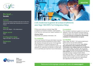 19
	 Nous avons opté pour la solution Sage CRM
au regard de sa simplicité d’utilisation, d’administration
et de mise à jour, ainsi que de son rapport qualité/prix.
Christine Tailhan
Responsable des systèmes d’information. UIC.
Le contexte
L’Union des Industries Chimiques (UIC) fédère l’ensemble
des syndicats sectoriels représentant les divers métiers
des industries chimiques ainsi que les 15 UIC régionales
et les 9 fédérations ou syndicats associés de l’UIC.
L’UIC disposait d’un système propriétaire de gestion des
adhérents qui n’offrait pas à ces derniers un accès direct
et ne lui permettait pas d’optimiser l’envoi d’informations.
La solution
Pour centraliser et optimiser la gestion et le suivi de ses
adhérents, l’Union des Industries Chimiques retient la
solution de gestion de la relation client Sage 100 CRM
i7. Un choix porté par la simplicité de paramétrage,
d’utilisation et d’administration du logiciel.
Le résultat
Grâce à Sage 100 CRM i7, l’UIC optimise désormais la
gestion et le suivi de ses droits d’adhésion.
“Avec cette nouvelle base de données, nous ciblons
plus précisément et plus simplement les envois
d’information et les mailings auprès de nos adhérents,
ajoute Christine Tailhan. Par ailleurs, elle nous permet
aussi de gérer les droits d’accès de nos adhérents à
notre extranet, ainsi que leurs participations aux réunions
et groupes de travail,” explique Christine Tailhan.
Avec Sage 100 CRM i7, l’UIC bénéficie également d’une
solution capable d’évoluer au même rythme que son
activité et que l’actualité, notamment réglementaire,
dont dépendent les industries de la chimie.
En bref…
Société
Activité
Union de syndicats professionnels dont le rôle est la
défense des intérêts des industriels de la chimie en
France
Effectif
UIC et UIC Région : 100 collaborateurs
Siège social
Paris
Configuration Sage
Sage 100 CRM i7 en SQL Server
Partenaire
Késys
INDUSTRIE
Késys
Ile de France
6, rue Barbès
92300 Levallois-Perret
www.kesys.fr
Retrouvez le témoignage complet sur notre site www.sage.fr
“
“
L’UIC modernise la gestion de sa base d’adhérents
avec Sage 100 CRM i7 et l’intégrateur Késys
 