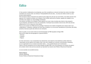 5
Edito
A l’ère sociale et collaborative, les entreprises, pour être compétitives, se doivent de réduire les coûts et les délais,
d’améliorer leur service client, de renforcer l’interopérabilité entre les sites... et surtout de mettre le client au cœur
de leurs préoccupations.
Afin de toujours rester à l’écoute de vos clients et ainsi d’aller plus vite que vos concurrents, vous devez pouvoir vous
appuyer sur un logiciel de Gestion de la Relation Client (CRM), performant et flexible, capable de s’adapter à vos
activités et de s’aligner sur votre stratégie d’entreprise.
Une solution de Gestion de la Relation Clients apporte une vision claire et précise des clients et des prospects
d’une entreprise, permettant de mieux les comprendre, d’anticiper leurs souhaits et ainsi de leur offrir des services
différenciés au fur et à mesure de votre relation.
Parce qu’une solution de CRM permet de partager l’historique de la relation enregistrée avec chaque client, tous
collaborateurs / utilisateurs, disposant de toute cette richesse en un clic est ainsi naturellement le promoteur des offres
produits et services auprès des clients de son entreprise.
Dans ce guide, je vous invite à découvrir des témoignages de PME équipées de Sage CRM.
Nous avons classé ces témoignages en 3 grands secteurs :
• Services
• Industrie
• Négoce
Au fil de votre lecture, vous comprendrez leurs démarches, leurs besoins et les bénéfices qu’elles retirent de
l’optimisation de leur gestion de la relation client. Avoir de la visibilité sur la fonction commerciale et marketing,
sur son organisation et sur sa base de données clients… Leurs problématiques sont nombreuses !
Grâce à l’écoute quotidienne de nos clients équipés de Sage CRM, nous vous proposons une solution de gestion
de la relation client et des services associés qui répondent aux besoins des Petites et Moyennes Entreprises.
Je vous souhaite une excellente lecture.
Patrick Reboul
Directeur Marketing
Division Petites et Moyennes Entreprises de Sage
 