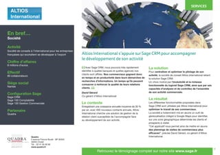 6
	 Avec Sage CRM, nous pouvons très rapidement
identifier à quelles banques et quelles agences nos
clients sont affiliés. Nos commerciaux gagnent donc
en temps et en productivité dans leurs démarches de
recherches d’informations. Un temps qu’ils peuvent
consacrer à renforcer la qualité de leurs relations
clients.
David Gérard
Co-gérant d’Altios International
Le contexte
Enregistrant une croissance annuelle moyenne de 30 %
par an, avec 400 nouveaux contacts annuels, Altios
International cherche une solution de gestion de la
relation client susceptible de l’accompagner face
au développement de son activité.
La solution
Pour centraliser et optimiser le pilotage de son
activité, la société de conseil Altios International retient
la solution Sage CRM.
Un choix motivé par l’évolutivité et la richesse
fonctionnelle du logiciel Sage CRM, ainsi que par ses
capacités d’analyses et de contrôles de l’ensemble
de son activité commerciale.
Le résultat
Les différentes fonctionnalités proposées dans
Sage CRM sont utilisées par Altios International pour
optimiser le travail de ses commerciaux.
La société a notamment mis en œuvre un outil de
géolocalisation intégré à Google Maps pour identifier,
sur une zone géographique déterminée les clients et
prospects à visiter.
“Cet applicatif nous permet ainsi de mettre en œuvre
des plannings de visites de commerciaux plus
efficaces”, précise David Gérard, co-gérant d’Altios
International.
En bref…
Société
Activité
Société de conseils à l’international pour les entreprises
françaises qui souhaitent se développer à l’export
Chiffre d’affaires
8 millions d’euros
Effectif
80 collaborateurs
Siège social
Nantes
Configuration Sage
Sage CRM
Sage 100 Comptabilité
Sage 100 Gestion Commerciale
Partenaire
Quadra
SERVICES
Quadra
5 avenue Francis Bouët - BP 90305
49303 Cholet
Tél. : 02 41 65 90 66
www.quadra.fr
S O LU T I O N S D ' I M P R E S S I O N - I N F O R M AT I Q U E - M O B I L I E R
w w w. q u a d r a . f r
Retrouvez le témoignage complet sur notre site www.sage.fr
“
“
Altios International s’appuie sur Sage CRM pour accompagner
le développement de son activité
 