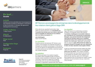 9
	 Au-delà de ses capacités fonctionnelles, Sage
CRM nous assure aujourd’hui une centralisation de
l’ensemble des données que nous traitons optimisant
ainsi la traçabilité de l’historique de nos relations
avec nos clients et prospects.
John Worthington
Gérant de IBT Partners
Le contexte
Société de service internationale, IBT Partners a pour
vocation d’accompagner les entreprises françaises et
étrangères qui entendent se développer à l’international
ainsi que les agences de développement économique qui
souhaitent promouvoir leur territoire, notamment auprès
des sociétés étrangères.
La solution
IBT Partners avait besoin d’une solution de gestion
de la relation clients susceptible de gérer une base de
données contacts importante et internationale. Sage CRM
a été retenu notamment au regard de sa capacité
fonctionnelle, ainsi que pour son architecture Web,
nécessaire à l’organisation opérationnelle d’IBT Partners.
Le résultat
Sage CRM répond à la problématique complexe
de gestion du portefeuille clients d’IBT Partners.
“La solution, multilingues et accessible à distance
par l’ensemble de nos commerciaux et partenaires
étrangers, nous permet d’enrichir très simplement
notre base de données clients tout en qualifiant
précisément chacun des contacts que nous créons,
explique John Worthington. Désormais, nous sommes
donc en mesure de gérer efficacement les milliers de
prospects français et étrangers que nous référençons
et ainsi, de mieux répondre à leurs appels d’offres”.
A partir de l’ensemble des données traitées dans Sage
CRM, IBT Partners réalise également des reporting
précis pour ses clients. “Pour chaque campagne
de communication que nous menons nous pouvons
en sauvegarder les résultats à partir desquels nous
effectuons des reporting, ajoute John Worthington.
Nous exploitons alors ces données pour réaliser d’autres
opérations de communications tels que, notamment,
l’envoi de leads”.
En bref…
Société
Activité
Société de services spécialisée dans l’accompagnement
des entreprises souhaitant se développer à l’international
et dans la promotion, à l’étranger, des agences de
développement économique.
Chiffre d’affaires
1 million d’euros
Effectif
8 collaborateurs
Siège social
Paris
Configuration Sage
Sage CRM
Partenaire
Project SI
Project SI
48-50 avenue du président
John Fitzgerald Kennedy
92160 Antony
Tél. : 01.40.96.21.19
www.project-si.fr
Retrouvez le témoignage complet sur notre site www.sage.fr
“
“
IBT Partners accompagne les entreprises dans le développement de
leur relation client grâce à Sage CRM
SERVICES
 