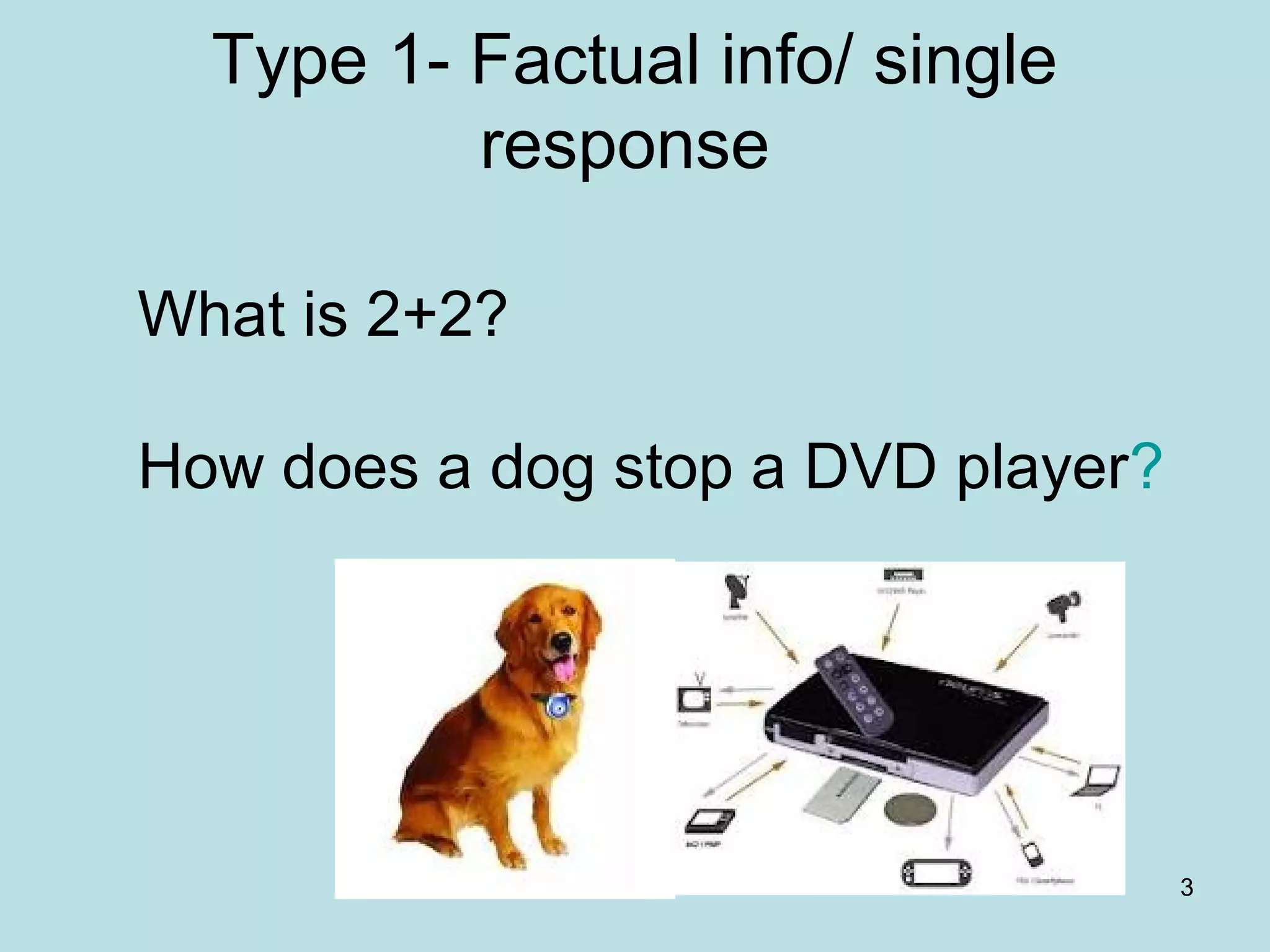 3
Type 1- Factual info/ single
response
What is 2+2?
How does a dog stop a DVD player?
 