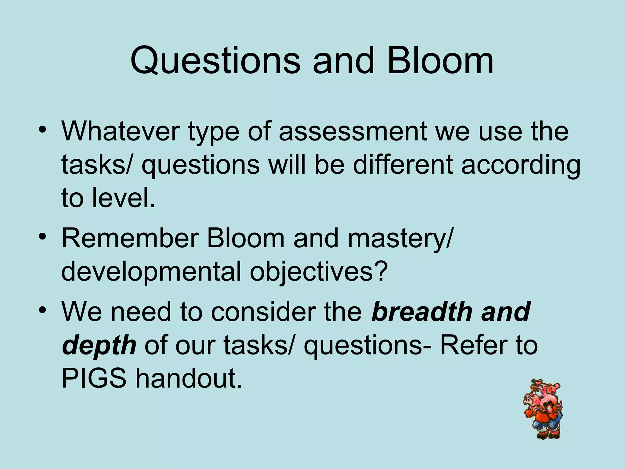 Questions and Bloom
• Whatever type of assessment we use the
tasks/ questions will be different according
to level.
• Remember Bloom and mastery/
developmental objectives?
• We need to consider the breadth and
depth of our tasks/ questions- Refer to
PIGS handout.
 