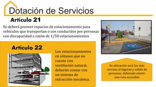 Artículo 21
Se deberá proveer espacios de estacionamiento para
vehículos que transportan o son conducidos por personas
con discapacidad a razón de 1/50 estacionamientos
Dotación de Servicios
Artículo 22
Los estacionamientos
en sótanos que no
cuente con
ventilación natural,
deberán contar con
un sistema de
extracción mecánica.
Su ubicación será las más
cercana al ingreso y salida de
personas, debiendo existir
una ruta accesible
 