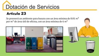 Artículo 23
Se proveerá un ambiente para basura con un área mínima de 0.01 𝑚3
por 𝑚2
de área útil de oficina, con un área mínima de 6 𝑚2
Dotación de Servicios
 