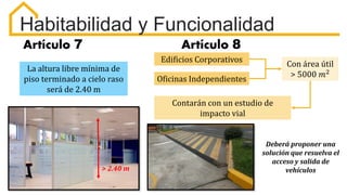 Habitabilidad y Funcionalidad
Artículo 7 Artículo 8
La altura libre mínima de
piso terminado a cielo raso
será de 2.40 m
Edificios Corporativos
Oficinas Independientes
Con área útil
> 5000 𝑚2
Contarán con un estudio de
impacto vial
Deberá proponer una
solución que resuelva el
acceso y salida de
vehículos
> 2.40 m
 