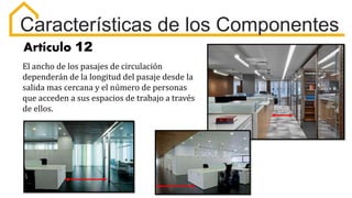 Características de los Componentes
Artículo 12
El ancho de los pasajes de circulación
dependerán de la longitud del pasaje desde la
salida mas cercana y el número de personas
que acceden a sus espacios de trabajo a través
de ellos.
 