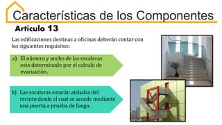Características de los Componentes
Artículo 13
Las edificaciones destinas a oficinas deberán contar con
los siguientes requisitos:
a) El número y ancho de las escaleras
esta determinado por el calculo de
evacuación.
b) Las escaleras estarán aisladas del
recinto desde el cual se accede mediante
una puerta a prueba de fuego.
 