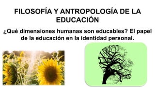 FILOSOFÍA Y ANTROPOLOGÍA DE LA
EDUCACIÓN
¿Qué dimensiones humanas son educables? El papel
de la educación en la identidad personal.
 