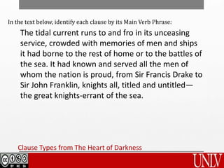 Clause Types from The Heart of Darkness
In the text below, identify each clause by its Main Verb Phrase:
The tidal current runs to and fro in its unceasing
service, crowded with memories of men and ships
it had borne to the rest of home or to the battles of
the sea. It had known and served all the men of
whom the nation is proud, from Sir Francis Drake to
Sir John Franklin, knights all, titled and untitled—
the great knights-errant of the sea.
 