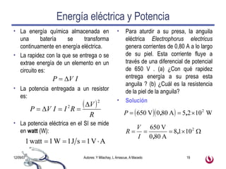 Energía eléctrica y Potencia La energía química almacenada en una batería se transforma continuamente en energía eléctrica. La rapidez con la que se entrega o se extrae energía de un elemento en un circuito es: La potencia entregada a un resistor es: La potencia eléctrica en el SI se mide en  watt  (W): Para aturdir a su presa, la anguila eléctrica  Electrophorus electricus  genera corrientes de 0,80 A a lo largo de su piel. Esta corriente fluye a través de una diferencial de potencial de 650 V . (a) ¿Con qué rapidez entrega energía a su presa esta anguila ? (b) ¿Cuál es la resistencia de la piel de la anguila? Solución 