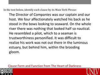Clause Form and Function from The Heart of Darkness
In the text below, identify each clause by its Main Verb Phrase:
The Director of Companies was our captain and our
host. We four affectionately watched his back as he
stood in the bows looking to seaward. On the whole
river there was nothing that looked half so nautical.
He resembled a pilot, which to a seaman is
trustworthiness personified. It was difficult to
realize his work was not out there in the luminous
estuary, but behind him, within the brooding
gloom.
 