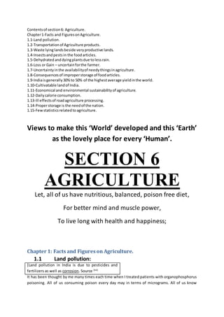 Contentsof section6: Agriculture.
Chapter1-Facts and FiguresonAgriculture.
1.1-Land pollution.
1.2-Transportationof Agriculture products.
1.3-Waste lyinglandsbeside veryproductive lands.
1.4-Insectsandpestsin the foodarticles.
1.5-Dehydrated anddyingplantsdue tolessrain.
1.6-Loss or Gain – uncertainforthe farmer.
1.7-Uncertaintyinthe availabilityof needythingsinagriculture.
1.8-Consequencesof improperstorage of foodarticles.
1.9-Indiaisgenerally30%to 50% of the highestaverage yieldinthe world.
1.10-Cultivatable landof India.
1.11-Economical and environmental sustainabilityof agriculture.
1.12-Dailycalorie consumption.
1.13-Ill effectsof roadagriculture processing.
1.14-Properstorage is the needof the nation.
1.15-Fewstatisticsrelatedtoagriculture.
Views to make this ‘World’ developed and this ‘Earth’
as the lovely place for every ‘Human’.
SECTION 6
AGRICULTURE
Let, all of us have nutritious, balanced, poison free diet,
For better mind and muscle power,
To live long with health and happiness;
Chapter 1: Facts and Figures on Agriculture.
1.1 Land pollution:
[Land pollution in India is due to pesticides and
fertilizers as well as corrosion. Source [64]
It has been thought by me many times each time when I treated patients with organophosphorus
poisoning. All of us consuming poison every day may in terms of micrograms. All of us know
 