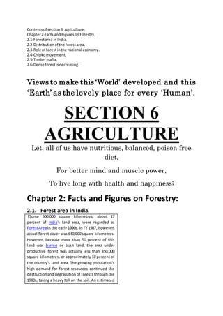 Contentsof section6: Agriculture.
Chapter2-Facts and FiguresonForestry.
2.1-Forestarea inIndia.
2.2-Distributionof the forestarea.
2.3-Role of forestinthe national economy.
2.4-Chipkomovement.
2.5-Timbermafia.
2.6-Dense forestisdecreasing.
Views to make this ‘World’ developed and this
‘Earth’ as the lovely place for every ‘Human’.
SECTION 6
AGRICULTURE
Let, all of us have nutritious, balanced, poison free
diet,
For better mind and muscle power,
To live long with health and happiness;
Chapter 2: Facts and Figures on Forestry:
2.1. Forest area in India.
[Some 500,000 square kilometres, about 17
percent of India's land area, were regarded as
ForestAreain the early 1990s. In FY 1987, however,
actual forest cover was 640,000 square kilometres.
However, because more than 50 percent of this
land was barren or bush land, the area under
productive forest was actually less than 350,000
square kilometres, or approximately 10 percent of
the country's land area. The growing population's
high demand for forest resources continued the
destructionand degradation of forests through the
1980s, taking a heavy toll on the soil. An estimated
 