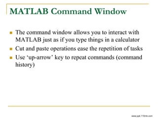MATLAB Command Window
 The command window allows you to interact with
MATLAB just as if you type things in a calculator
 Cut and paste operations ease the repetition of tasks
 Use ‘up-arrow’ key to repeat commands (command
history)
www.ppk.110mb.com
 