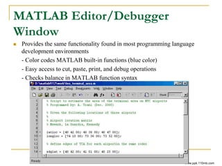 MATLAB Editor/Debugger
Window
 Provides the same functionality found in most programming language
development environments
- Color codes MATLAB built-in functions (blue color)
- Easy access to cut, paste, print, and debug operations
- Checks balance in MATLAB function syntax
www.ppk.110mb.com
 