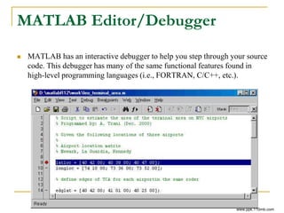 MATLAB Editor/Debugger
 MATLAB has an interactive debugger to help you step through your source
code. This debugger has many of the same functional features found in
high-level programming languages (i.e., FORTRAN, C/C++, etc.).
www.ppk.110mb.com
 