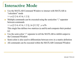 Interactive Mode
 Use the MATLAB Command Window to interact with MATLAB in
“calculator” mode
>> a=[3 2 4; 4 5 6; 1 2 3]
 Multiple commands can be executed using the semicolon “;” separator
between commands
>> a=[3 2 4; 4 5 6; 1 2 3] ; b=[3 2 5]’ ; c=a*b
This single line defines two matrices (a and b) and computes their product
(c)
 Use the semi-colon “;” separator to tell the MATLAB to inhibit output to
the Command Window
 Semi-colon is also used to differentiate between rows in a matrix definition
 All commands can be executed within the MATLAB Command Window
www.ppk.110mb.com
 