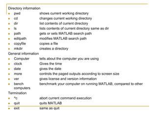 Directory information
 pwd shows current working directory
 cd changes current working directory
 dir list contents of current directory
 ls lists contents of current directory same as dir
 path gets or sets MATLAB search path
 editpath modifies MATLAB search path
 copyfile copies a file
 mkdir creates a directory
General information
 Computer tells about the computer you are using
 clock Gives the time
 date gives the date
 more controls the paged outputs according to screen size
 ver gives license and version information
 bench benchmark your computer on running MATLAB, compared to other
computers
Termination
 ^c abort current command execution
 quit quits MATLAB
 exit same as quit
 
