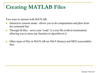 Creating MATLAB Files
Two ways to interact with MATLAB:
 Interactive console mode - allows you to do computations and plots from
the command line
 Through M-files - saves your “code” in a text file (with.m termination)
allowing you to reuse any function or algorithm in it
 Other types of files in MATLAB are MAT (binary) and MEX (executable)
files
www.ppk.110mb.com
 