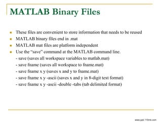 MATLAB Binary Files
 These files are convenient to store information that needs to be reused
 MATLAB binary files end in .mat
 MATLAB mat files are platform independent
 Use the “save” command at the MATLAB command line.
- save (saves all workspace variables to matlab.mat)
- save fname (saves all workspace to fname.mat)
- save fname x y (saves x and y to fname.mat)
- save fname x y -ascii (saves x and y in 8-digit text format)
- save fname x y -ascii -double -tabs (tab delimited format)
www.ppk.110mb.com
 