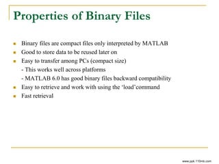 Properties of Binary Files
 Binary files are compact files only interpreted by MATLAB
 Good to store data to be reused later on
 Easy to transfer among PCs (compact size)
- This works well across platforms
- MATLAB 6.0 has good binary files backward compatibility
 Easy to retrieve and work with using the ‘load’command
 Fast retrieval
www.ppk.110mb.com
 