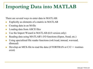 Importing Data into MATLAB
There are several ways to enter data in MATLAB:
 Explicitly as elements of a matrix in MATLAB
 Creating data in an M-file
 Loading data from ASCII files
 Use the Import Wizard in MATLAB (6.0 version only)
 Reading data using MATLAB’s I/O functions (fopen, fread, etc.)
 Using specialized file reader functions (wk1read, imread, wavread,
dlmread)
 Develop an MEX-file to read the data (if FORTRAN or C/C++ routines
exist)
www.ppk.110mb.com
 