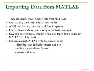 Exporting Data from MATLAB
There are several ways to export data from MATLAB:
 Use the diary command (only for small arrays)
 ASCII (use the save command with ‘-ascii’ option)
 Use the function dlmwrite to specify any delimiters needed
 Save data to a file in any specific format (use fopen, fwrite and other
MATLAB I/O functions)
 Use specialized MATLAB write functions such as:
- dlmwrite (user-defined delimeter ascii file)
- wk1write (spreadsheet format)
- imwrite and so on
www.ppk.110mb.com
 