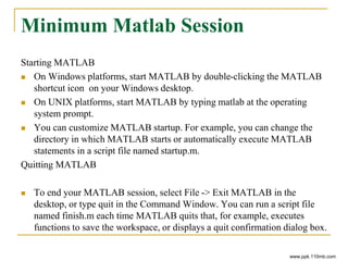 Minimum Matlab Session
Starting MATLAB
 On Windows platforms, start MATLAB by double-clicking the MATLAB
shortcut icon on your Windows desktop.
 On UNIX platforms, start MATLAB by typing matlab at the operating
system prompt.
 You can customize MATLAB startup. For example, you can change the
directory in which MATLAB starts or automatically execute MATLAB
statements in a script file named startup.m.
Quitting MATLAB
 To end your MATLAB session, select File -> Exit MATLAB in the
desktop, or type quit in the Command Window. You can run a script file
named finish.m each time MATLAB quits that, for example, executes
functions to save the workspace, or displays a quit confirmation dialog box.
www.ppk.110mb.com
 