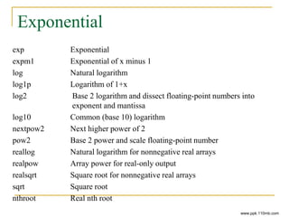 Exponential
exp Exponential
expm1 Exponential of x minus 1
log Natural logarithm
log1p Logarithm of 1+x
log2 Base 2 logarithm and dissect floating-point numbers into
exponent and mantissa
log10 Common (base 10) logarithm
nextpow2 Next higher power of 2
pow2 Base 2 power and scale floating-point number
reallog Natural logarithm for nonnegative real arrays
realpow Array power for real-only output
realsqrt Square root for nonnegative real arrays
sqrt Square root
nthroot Real nth root
www.ppk.110mb.com
 