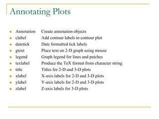 Annotating Plots
 Annotation Create annotation objects
 clabel Add contour labels to contour plot
 datetick Date formatted tick labels
 gtext Place text on 2-D graph using mouse
 legend Graph legend for lines and patches
 texlabel Produce the TeX format from character string
 title Titles for 2-D and 3-D plots
 xlabel X-axis labels for 2-D and 3-D plots
 ylabel Y-axis labels for 2-D and 3-D plots
 zlabel Z-axis labels for 3-D plots
 