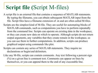Script file (Script M-files)
A script file is an external file that contains a sequence of MATLAB statements.
By typing the filename, you can obtain subsequent MATLAB input from the
file. Script files have a filename extension of .m and are often called M-files.
Scripts are the simplest kind of M-file. They are useful for automating blocks of
MATLAB commands, such as computations you have to perform repeatedly
from the command line. Scripts can operate on existing data in the workspace,
or they can create new data on which to operate. Although scripts do not return
output arguments, any variables that they create remain in the workspace, so
you can use them in further computations. In addition, scripts can produce
graphical output using commands like plot.
Scripts can contain any series of MATLAB statements. They require no
declarations or begin/end delimiters.
Like any M-file, scripts can contain comments. Any text following a percent sign
(%) on a given line is comment text. Comments can appear on lines by
themselves, or you can append them to the end of any executable line.
www.ppk.110mb.com
 