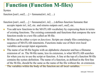 Function (Function M-files)
Syntax
function [out1, out2, ...] = funname(in1, in2, ...)
function [out1, out2, ...] = funname(in1, in2, ...) defines function funname that
accepts inputs in1, in2, etc. and returns outputs out1, out2, etc.
 You add new functions to the MATLAB vocabulary by expressing them in terms
of existing functions. The existing commands and functions that compose the new
function reside in a text file called an M-file.
 M-files can be either scripts or functions. Scripts are simply files containing a
sequence of MATLAB statements. Functions make use of their own local
variables and accept input arguments.
 The name of an M-file begins with an alphabetic character and has a filename
extension of .m. The M-file name, less its extension, is what MATLAB searches
for when you try to use the script or function. A line at the top of a function M-file
contains the syntax definition. The name of a function, as defined in the first line
of the M-file, should be the same as the name of the file without the .m extension.
The variables within the body of the function are all local variables.
www.ppk.110mb.com
 