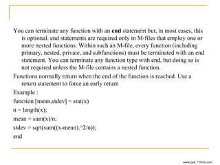 You can terminate any function with an end statement but, in most cases, this
is optional. end statements are required only in M-files that employ one or
more nested functions. Within such an M-file, every function (including
primary, nested, private, and subfunctions) must be terminated with an end
statement. You can terminate any function type with end, but doing so is
not required unless the M-file contains a nested function.
Functions normally return when the end of the function is reached. Use a
return statement to force an early return
Example :
function [mean,stdev] = stat(x)
n = length(x);
mean = sum(x)/n;
stdev = sqrt(sum((x-mean).^2/n));
end
www.ppk.110mb.com
 