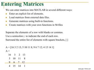 Entering Matrices
We can enter matrices into MATLAB in several different ways:
 Enter an explicit list of elements.
 Load matrices from external data files.
 Generate matrices using built-in functions.
 Create matrices with your own functions in M-files
Separate the elements of a row with blanks or commas.
Use a semicolon ; to indicate the end of each row.
Surround the entire list of elements with square brackets, [ ]
A = [16 3 2 13; 5 10 11 8; 9 6 7 12; 4 15 14 1]
A =
16 3 2 13
5 10 11 8
9 6 7 12
4 15 14 1
www.ppk.110mb.com
 