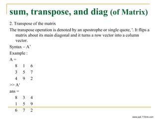 sum, transpose, and diag (of Matrix)
2. Transpose of the matrix
The transpose operation is denoted by an apostrophe or single quote, '. It flips a
matrix about its main diagonal and it turns a row vector into a column
vector.
Syntax – A’
Example :
A =
8 1 6
3 5 7
4 9 2
>> A‘
ans =
8 3 4
1 5 9
6 7 2
www.ppk.110mb.com
 