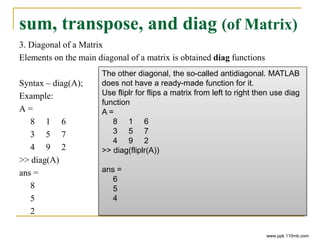 sum, transpose, and diag (of Matrix)
3. Diagonal of a Matrix
Elements on the main diagonal of a matrix is obtained diag functions
Syntax – diag(A);
Example:
A =
8 1 6
3 5 7
4 9 2
>> diag(A)
ans =
8
5
2
www.ppk.110mb.com
The other diagonal, the so-called antidiagonal. MATLAB
does not have a ready-made function for it.
Use fliplr for flips a matrix from left to right then use diag
function
A =
8 1 6
3 5 7
4 9 2
>> diag(fliplr(A))
ans =
6
5
4
 