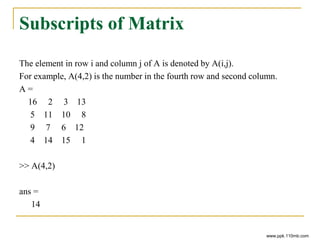 Subscripts of Matrix
The element in row i and column j of A is denoted by A(i,j).
For example, A(4,2) is the number in the fourth row and second column.
A =
16 2 3 13
5 11 10 8
9 7 6 12
4 14 15 1
>> A(4,2)
ans =
14
www.ppk.110mb.com
 